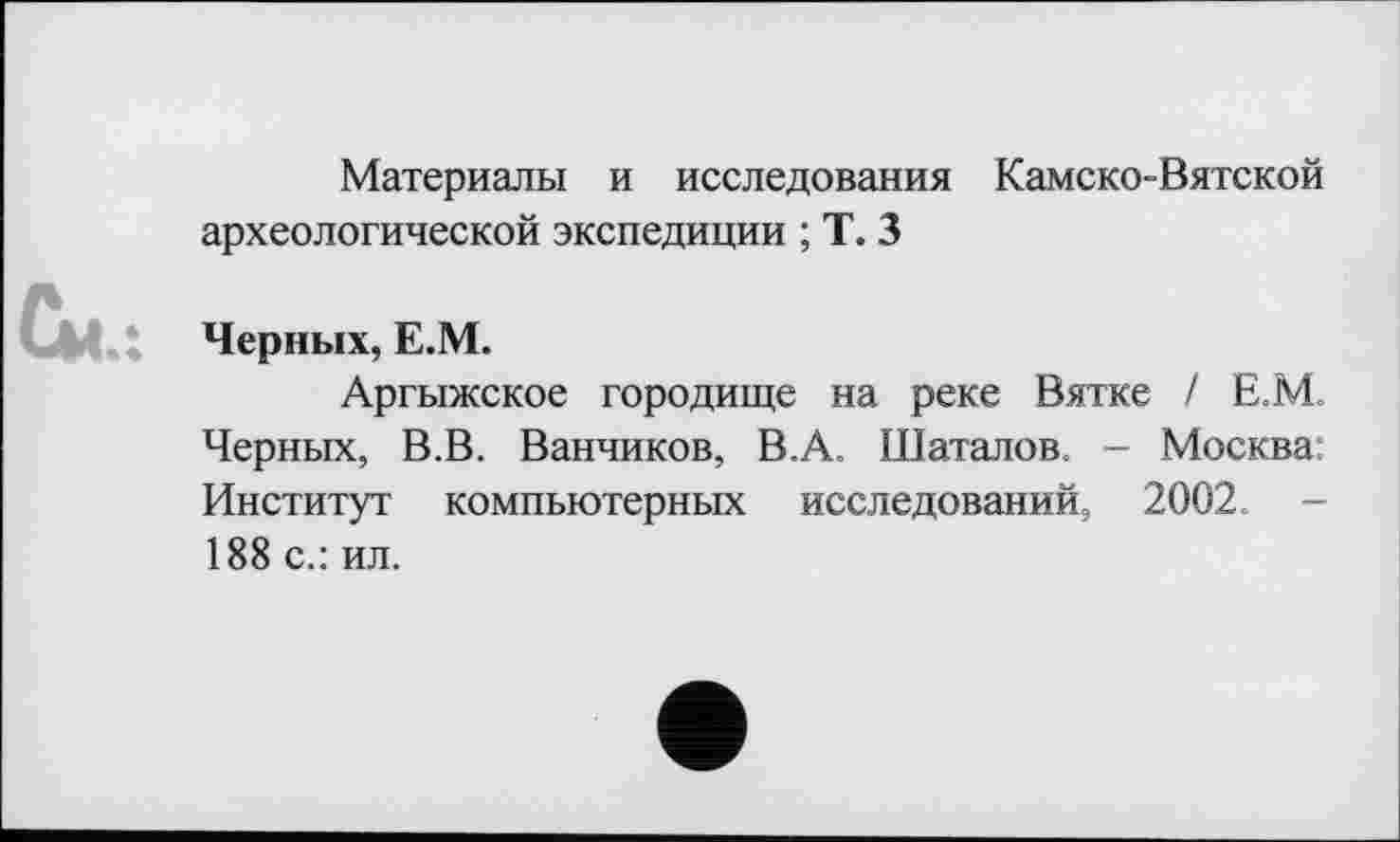 ﻿Материалы и исследования Камско-Вятской археологической экспедиции ; Т. 3
Черных, Е.М.
Аргыжское городище на реке Вятке / Е.М. Черных, В.В. Ванников, В.А. Шаталов. - Москва; Институт компьютерных исследований, 2002. -188 с.: ил.